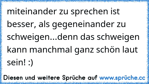 miteinander zu sprechen ist besser, als gegeneinander zu schweigen...denn das schweigen kann manchmal ganz schön laut sein! :)