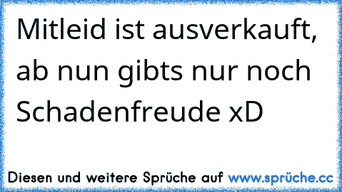 Mitleid ist ausverkauft, ab nun gibts nur noch Schadenfreude xD