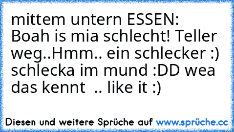 mittem untern ESSEN: Boah is mia schlecht! 
Teller weg..
Hmm.. ein schlecker :) 
schlecka im mund :DD 
wea das kennt  .. like it :)