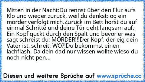 Mitten in der Nacht:
Du rennst über den Flur aufs Klo und wieder zurück, weil du denkst: og ein mörder verfolgt mich.
Zurück im Bett hörst du auf einmal Schritte und deine Tür geht langsam auf. Ein Kopf guckt durch den Spalt und bevor er was sagt schreist du: MÖRDER!!!
Der Kopf, der eig dein Vater ist, schreit: WO?!
Du bekommst einen lachflash. Da dein dad nur wissen wollte wieso du noch nicht ...