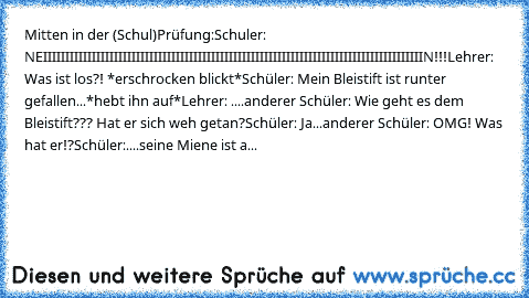 Mitten in der (Schul)Prüfung:
Schuler: NEIIIIIIIIIIIIIIIIIIIIIIIIIIIIIIIIIIIIIIIIIIIIIIIIIIIIIIIIIIIIIIIIIIIIIIIIIIIIIIIIIIIIIIN!!!
Lehrer: Was ist los?! *erschrocken blickt*
Schüler: Mein Bleistift ist runter gefallen...*hebt ihn auf*
Lehrer: ....
anderer Schüler: Wie geht es dem Bleistift??? Hat er sich weh getan?
Schüler: Ja...
anderer Schüler: OMG! Was hat er!?
Schüler:....seine Miene ist abge...