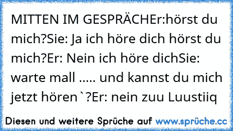 MITTEN IM GESPRÄCH
Er:hörst du mich?
Sie: Ja ich höre dich hörst du mich?
Er: Nein ich höre dich
Sie: warte mall ..... und kannst du mich jetzt hören`?
Er: nein ♥♥♥
zuu Luustiiq♥