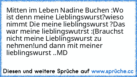 Mitten im Leben Nadine Buchen :
Wo ist denn meine Lieblingswurst?
wieso nimmt Die meine lieblingswurst ?
Das war meine lieblingswutrst :(
Brauchst nicht meine Lieblingswurst zu nehmen!
und dann mit meiner lieblingswurst ..
MD