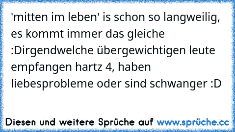 'mitten im leben' is schon so langweilig, es kommt immer das gleiche :D
irgendwelche übergewichtigen leute empfangen hartz 4, haben liebesprobleme oder sind schwanger :D