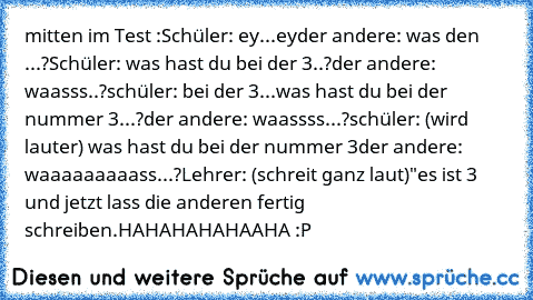 mitten im Test :
Schüler: ey...ey
der andere: was den ...?
Schüler: was hast du bei der 3..?
der andere: waasss..?
schüler: bei der 3...was hast du bei der nummer 3...?
der andere: waassss...?
schüler: (wird lauter) was hast du bei der nummer 3
der andere: waaaaaaaaass...?
Lehrer: (schreit ganz laut)"es ist 3 und jetzt lass die anderen fertig schreiben.
HAHAHAHAHAAHA :P