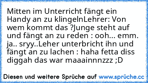 Mitten im Unterricht fängt ein Handy an zu klingeln
Lehrer: Von wem kommt das ?
Junge steht auf und fängt an zu reden : ooh... emm. ja.. sryy..
Leher unterbricht ihn und fängt an zu lachen : haha fetta diss diggah das war maaainnnzzz ;D