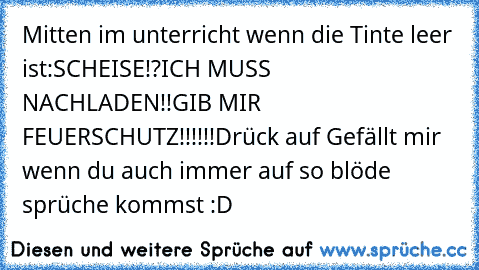 Mitten im unterricht wenn die Tinte leer ist:
SCHEISE!?
ICH MUSS NACHLADEN!!
GIB MIR FEUERSCHUTZ!!!!!!
Drück auf Gefällt mir wenn du auch immer auf so blöde sprüche kommst :D