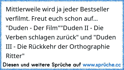 Mittlerweile wird ja jeder Bestseller verfilmt. Freut euch schon auf... "Duden - Der Film"
"Duden II - Die Verben schlagen zurück" und "Duden III - Die Rückkehr der Orthographie Ritter"