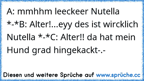 A: mmhhm leeckeer Nutella *-*
B: Alter!...eyy des ist wircklich Nutella *-*
C: Alter!! da hat mein Hund grad hingekackt-.-