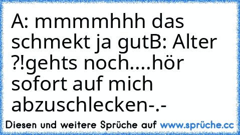 A: mmmmhhh das schmekt ja gut
B: Alter ?!gehts noch....hör sofort auf mich abzuschlecken-.-