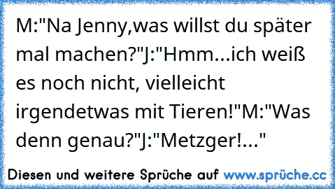 M:"Na Jenny,was willst du später mal machen?"
J:"Hmm...ich weiß es noch nicht, vielleicht irgendetwas mit Tieren!"
M:"Was denn genau?"
J:"Metzger!..."