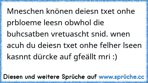 Mneschen knönen deiesn txet onhe prbloeme leesn obwhol die buhcsatben vretuascht snid. wnen acuh du deiesn txet onhe felher lseen kasnnt dürcke auf gfeällt mri :)