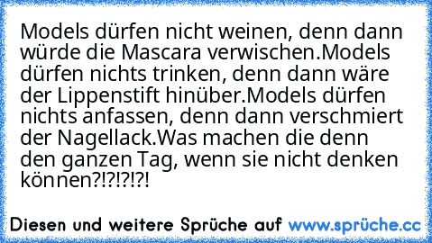 Models dürfen nicht weinen, denn dann würde die Mascara verwischen.
Models dürfen nichts trinken, denn dann wäre der Lippenstift hinüber.
Models dürfen nichts anfassen, denn dann verschmiert der Nagellack.
Was machen die denn den ganzen Tag, wenn sie nicht denken können?!?!?!?!