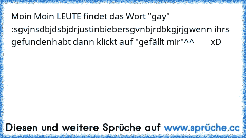 Moin Moin LEUTE findet das Wort "gay"  :
sgvjnsdbjdsbjdrjustinbiebersgvnbjrdbkgjrjg
wenn ihrs gefundenhabt dann klickt auf "gefällt mir"
^^        xD