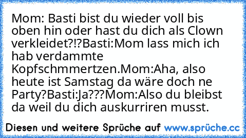 Mom: Basti bist du wieder voll bis oben hin oder hast du dich als Clown verkleidet?!?
Basti:Mom lass mich ich hab verdammte Kopfschmmertzen.
Mom:Aha, also heute ist Samstag da wäre doch ne Party?
Basti:Ja???
Mom:Also du bleibst da weil du dich auskurriren musst.