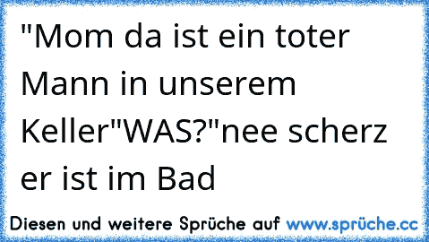 "Mom da ist ein toter Mann in unserem Keller"
WAS?
"nee scherz er ist im Bad