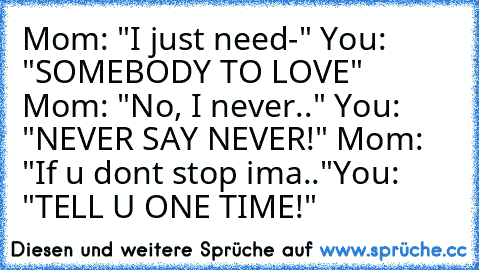 Mom: "I just need-" You: "SOMEBODY TO LOVE" Mom: "No, I never.." You: "NEVER SAY NEVER!" Mom: "If u dont stop ima.."You: "TELL U ONE TIME!"