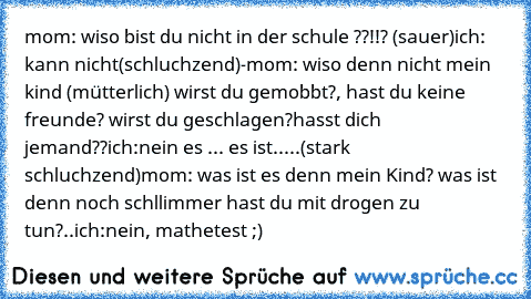 mom: wiso bist du nicht in der schule ??!!? (sauer)
ich: kann nicht(schluchzend)-
mom: wiso denn nicht mein kind (mütterlich) wirst du gemobbt?, hast du keine freunde? wirst du geschlagen?hasst dich jemand??
ich:nein es ... es ist.....(stark schluchzend)
mom: was ist es denn mein Kind? was ist denn noch schllimmer hast du mit drogen zu tun?..
ich:nein, mathetest ;)