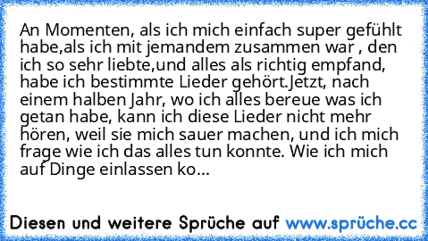 An Momenten, als ich mich einfach super gefühlt habe,als ich mit jemandem zusammen war , den ich so sehr liebte,und alles als richtig empfand, habe ich bestimmte Lieder gehört.
Jetzt, nach einem halben Jahr, wo ich alles bereue was ich getan habe, kann ich diese Lieder nicht mehr hören, weil sie mich sauer machen, und ich mich frage wie ich das alles tun konnte. Wie ich mich auf Dinge einlassen...