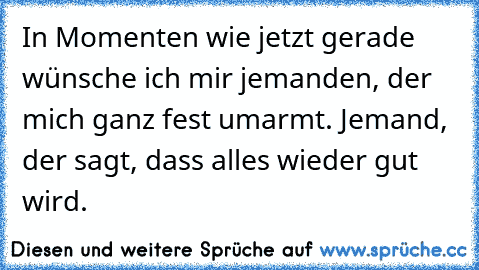 In Momenten wie jetzt gerade wünsche ich mir jemanden, der mich ganz fest umarmt. Jemand, der sagt, dass alles wieder gut wird.