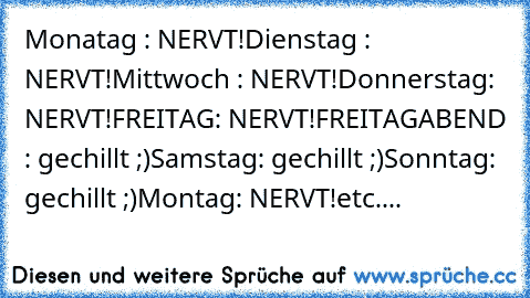 Monatag : NERVT!
Dienstag : NERVT!
Mittwoch : NERVT!
Donnerstag: NERVT!
FREITAG: NERVT!
FREITAGABEND : gechillt ;)
Samstag: gechillt ;)
Sonntag: gechillt ;)
Montag: NERVT!
etc....