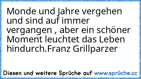 Monde und Jahre vergehen und sind auf immer vergangen , aber ein schöner Moment leuchtet das Leben hindurch.
Franz Grillparzer