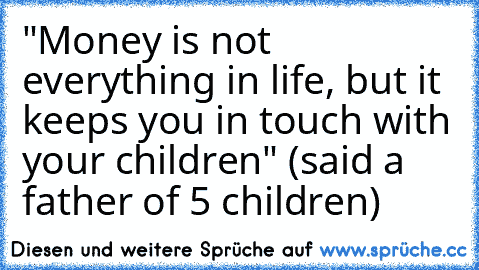 "Money is not everything in life, but it keeps you in touch with your children" (said a father of 5 children)