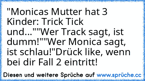 "Monicas Mutter hat 3 Kinder: Trick Tick und..."
"Wer Track sagt, ist dumm!"
"Wer Monica sagt, ist schlau!"
Drück like, wenn bei dir Fall 2 eintritt!