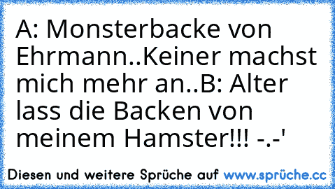 A: Monsterbacke von Ehrmann..Keiner machst mich mehr an..♥
B: Alter lass die Backen von meinem Hamster!!! -.-'