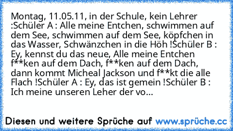 Montag, 11.05.11, in der Schule, kein Lehrer :
Schüler A : Alle meine Entchen, schwimmen auf dem See, schwimmen auf dem See, köpfchen in das Wasser, Schwänzchen in die Höh !
Schüler B : Ey, kennst du das neue, Alle meine Entchen f**ken auf dem Dach, f**ken auf dem Dach, dann kommt Micheal Jackson und f**kt die alle Flach !
Schüler A : Ey, das ist gemein !
Schüler B : Ich meine unseren Leher der...