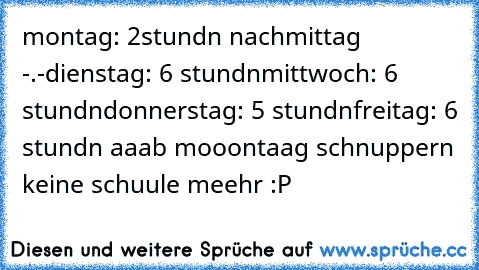 montag: 2stundn nachmittag -.-
dienstag: 6 stundn
mittwoch: 6 stundn
donnerstag: 5 stundn
freitag: 6 stundn 
aaab mooontaag schnuppern keine schuule meehr :P