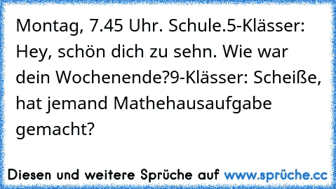 Montag, 7.45 Uhr. Schule.
5-Klässer: Hey, schön dich zu sehn. Wie war dein Wochenende?
9-Klässer: Scheiße, hat jemand Mathehausaufgabe gemacht?