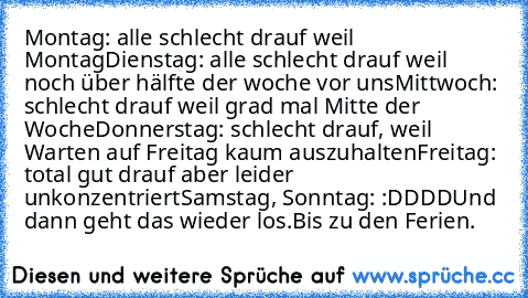 Montag: alle schlecht drauf weil Montag
Dienstag: alle schlecht drauf weil noch über hälfte der woche vor uns
Mittwoch: schlecht drauf weil grad mal Mitte der Woche
Donnerstag: schlecht drauf, weil Warten auf Freitag kaum auszuhalten
Freitag: total gut drauf aber leider unkonzentriert
Samstag, Sonntag: :DDDD
Und dann geht das wieder los.
Bis zu den Ferien.