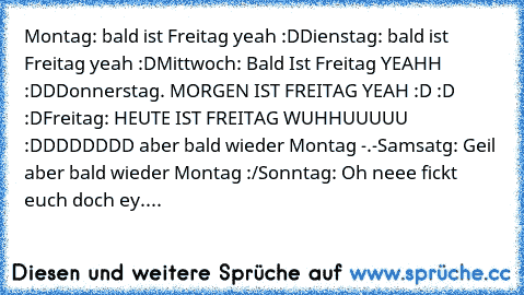 Montag: bald ist Freitag yeah :D
Dienstag: bald ist Freitag yeah :D
Mittwoch: Bald Ist Freitag YEAHH :DD
Donnerstag. MORGEN IST FREITAG YEAH :D :D :D
Freitag: HEUTE IST FREITAG WUHHUUUUU :DDDDDDDD aber bald wieder Montag -.-
Samsatg: Geil aber bald wieder Montag :/
Sonntag: Oh neee fickt euch doch ey....