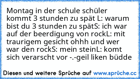 Montag in der schule schüler kommt 3 stunden zu spät
 L: warum bist du 3 stunden zu spät
S: ich war auf der beerdigung von rock
L: mit traurigem gesicht ohhh und wer war den rock
S: mein stein
L: komt sich verarscht vor -.-
geil 
liken büdde