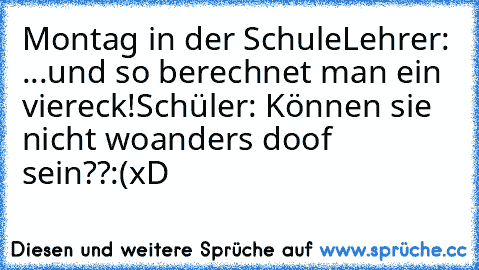 Montag in der Schule
Lehrer: ...und so berechnet man ein viereck!
Schüler: Können sie nicht woanders doof sein??
:(
xD