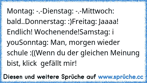 Montag: -.-
Dienstag: -.-
Mittwoch: bald..
Donnerstag: :)
Freitag: Jaaaa! Endlich! Wochenende!
Samstag: i ♥ you
Sonntag: Man, morgen wieder schule :((
Wenn du der gleichen Meinung bist, klick  gefällt mir!