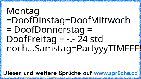 Montag =Doof
Dinstag=Doof
Mittwoch = Doof
Donnerstag = Doof
Freitag = -.- 24 std noch...
Samstag=PartyyyTIMEEE!!!
Sonntag=Schnarchtag
...