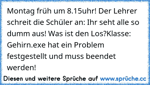 Montag früh um 8.15uhr! Der Lehrer schreit die Schüler an: Ihr seht alle so dumm aus! Was ist den Los?
Klasse: Gehirn.exe hat ein Problem festgestellt und muss beendet werden!