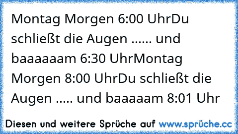 Montag Morgen 6:00 Uhr
Du schließt die Augen ...... und baaaaaam 6:30 Uhr
Montag Morgen 8:00 Uhr
Du schließt die Augen ..... und baaaaam 8:01 Uhr