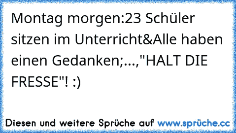 Montag morgen:
23 Schüler sitzen im Unterricht&Alle haben einen Gedanken;...,"HALT DIE FRESSE"! :)