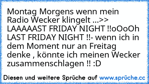 Montag Morgens wenn mein Radio Wecker klingelt ...
>> LAAAAAST FRIDAY NIGHT !!
oOoOh LAST FRIDAY NIGHT !!
- wenn ich in dem Moment nur an Freitag denke , könnte ich meinen Wecker zusammenschlagen !! :D