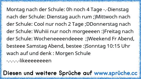 Montag nach der Schule: 0h noch 4 Tage -.-
Dienstag nach der Schule: Dienstag auch rum ;)
Mittwoch nach der Schule: Cool nur noch 2 Tage ;D
Donnerstag nach der Schule: Wuhiii nur noch morgeeeen :)
Freitag nach der Schule: Wocheneeeendeeee ♥ ;)
Weekend Fr Abend, besteee Samstag Abend, bestee :)
Sonntag 10:15 Uhr wach auf und denk : Morgen Schule -.-.-.-.-
likeeeeeeeen ♥