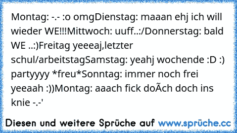 Montag: -.- :o omg
Dienstag: maaan ehj ich will wieder WE!!!
Mittwoch: uuff..:/
Donnerstag: bald WE ..:)
Freitag yeeeaj,letzter schul/arbeitstag
Samstag: yeahj wochende :D :) partyyyy *freu*
Sonntag: immer noch frei yeeaah :))
Montag: aaach fick doích doch ins knie -.-'