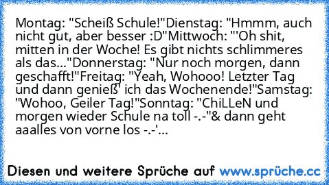 Montag: "Scheiß Schule!"
Dienstag: "Hmmm, auch nicht gut, aber besser :D"
Mittwoch: "'Oh shit, mitten in der Woche! Es gibt nichts schlimmeres als das..."
Donnerstag: "Nur noch morgen, dann geschafft!"
Freitag: "Yeah, Wohooo! Letzter Tag und dann genieß' ich das Wochenende!"
Samstag: "Wohoo, Geiler Tag!"
Sonntag: "ChiLLeN und morgen wieder Schule na toll -.-"
& dann geht aaalles von vorne los -...