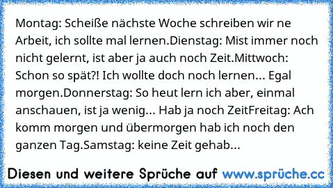 Montag: Scheiße nächste Woche schreiben wir ne Arbeit, ich sollte mal lernen.
Dienstag: Mist immer noch nicht gelernt, ist aber ja auch noch Zeit.
Mittwoch: Schon so spät?! Ich wollte doch noch lernen... Egal morgen.
Donnerstag: So heut lern ich aber, einmal anschauen, ist ja wenig... Hab ja noch Zeit
Freitag: Ach komm morgen und übermorgen hab ich noch den ganzen Tag.
Samstag: keine Zeit gehab...