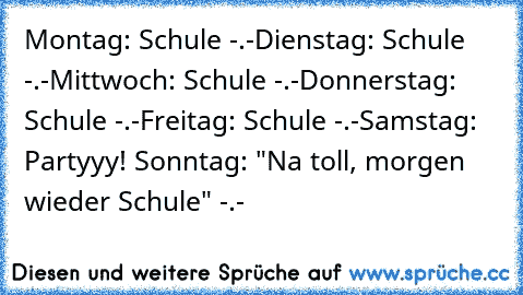 Montag: Schule -.-
Dienstag: Schule -.-
Mittwoch: Schule -.-
Donnerstag: Schule -.-
Freitag: Schule -.-
Samstag: Partyyy! ♥
Sonntag: "Na toll, morgen wieder Schule" -.-