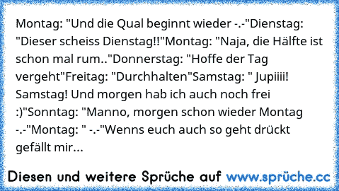 Montag: "Und die Qual beginnt wieder -.-"
Dienstag: "Dieser scheiss Dienstag!!"
Montag: "Naja, die Hälfte ist schon mal rum.."
Donnerstag: "Hoffe der Tag vergeht"
Freitag: "Durchhalten"
Samstag: " Jupiiii! Samstag! Und morgen hab ich auch noch frei :)"
Sonntag: "Manno, morgen schon wieder Montag -.-"
Montag: " -.-"
Wenns euch auch so geht drückt gefällt mir...