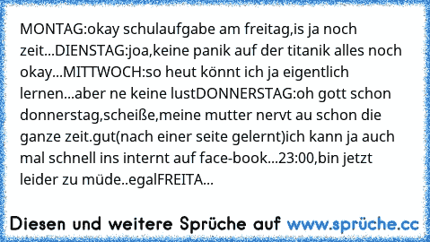 MONTAG:okay schulaufgabe am freitag,is ja noch zeit...
DIENSTAG:joa,keine panik auf der titanik alles noch okay...
MITTWOCH:so heut könnt ich ja eigentlich lernen...aber ne keine lust
DONNERSTAG:oh gott schon donnerstag,scheiße,meine mutter nervt au schon die ganze zeit.gut(nach einer seite gelernt)ich kann ja auch mal schnell ins internt auf face-book...23:00,bin jetzt leider zu müde..egal
FRE...