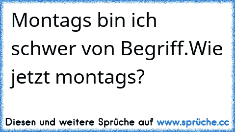 Montags bin ich schwer von Begriff.
Wie jetzt montags?